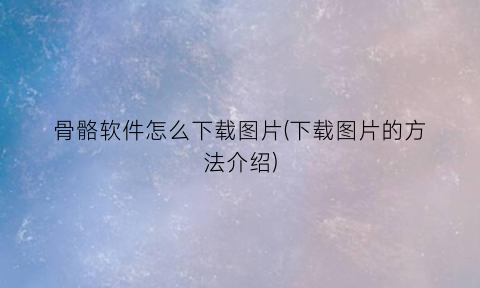 “骨骼软件怎么下载图片(下载图片的方法介绍)