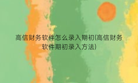 高信财务软件怎么录入期初(高信财务软件期初录入方法)