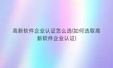 高新软件企业认证怎么选(如何选取高新软件企业认证)