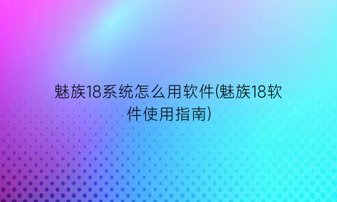 “魅族18系统怎么用软件(魅族18软件使用指南)