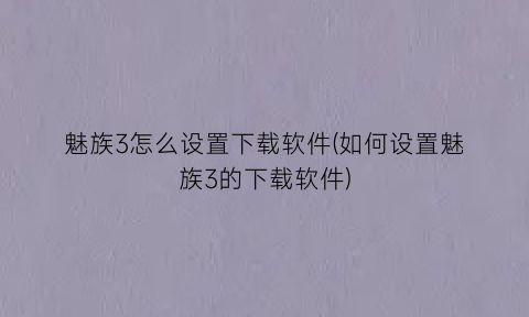 “魅族3怎么设置下载软件(如何设置魅族3的下载软件)