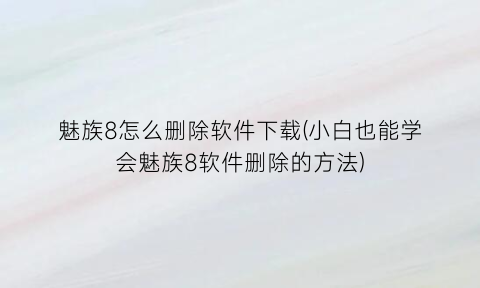 “魅族8怎么删除软件下载(小白也能学会魅族8软件删除的方法)