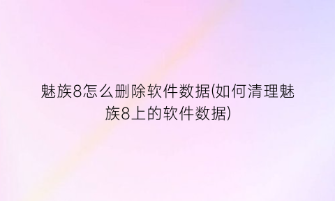 “魅族8怎么删除软件数据(如何清理魅族8上的软件数据)