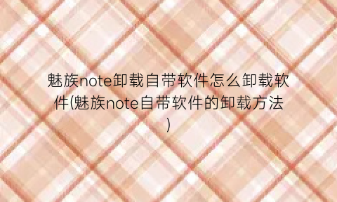 魅族note卸载自带软件怎么卸载软件(魅族note自带软件的卸载方法)