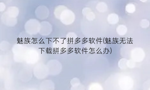 “魅族怎么下不了拼多多软件(魅族无法下载拼多多软件怎么办)