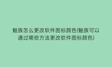 魅族怎么更改软件图标颜色(魅族可以通过哪些方法更改软件图标颜色)