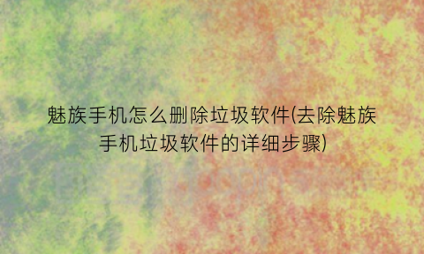 魅族手机怎么删除垃圾软件(去除魅族手机垃圾软件的详细步骤)