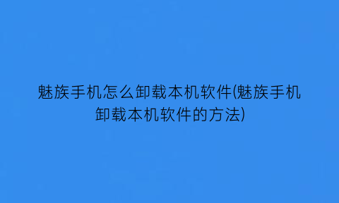 “魅族手机怎么卸载本机软件(魅族手机卸载本机软件的方法)