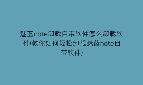 魅蓝note卸载自带软件怎么卸载软件(教你如何轻松卸载魅蓝note自带软件)