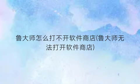 “鲁大师怎么打不开软件商店(鲁大师无法打开软件商店)