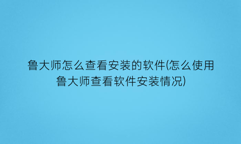 鲁大师怎么查看安装的软件(怎么使用鲁大师查看软件安装情况)