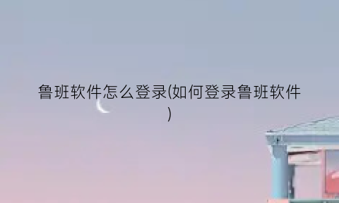 鲁班软件怎么登录(如何登录鲁班软件)