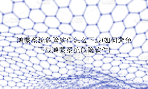 “鸿蒙系统危险软件怎么下载(如何避免下载鸿蒙系统危险软件)
