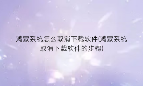 “鸿蒙系统怎么取消下载软件(鸿蒙系统取消下载软件的步骤)