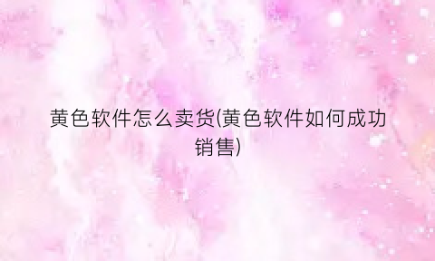 “黄色软件怎么卖货(黄色软件如何成功销售)