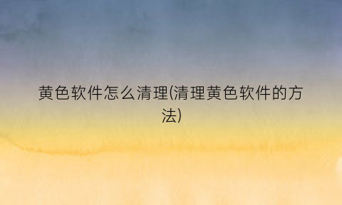 黄色软件怎么清理(清理黄色软件的方法)