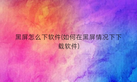 “黑屏怎么下软件(如何在黑屏情况下下载软件)