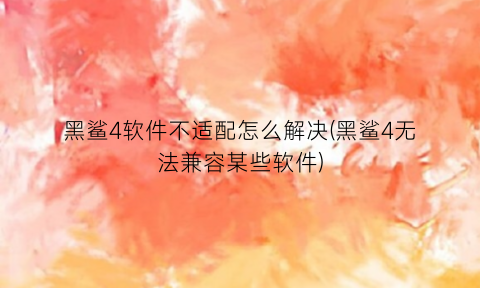 黑鲨4软件不适配怎么解决(黑鲨4无法兼容某些软件)