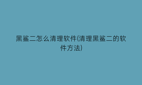 黑鲨二怎么清理软件(清理黑鲨二的软件方法)