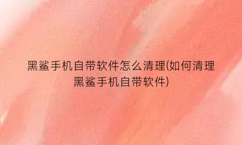 黑鲨手机自带软件怎么清理(如何清理黑鲨手机自带软件)