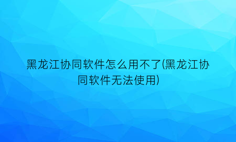 黑龙江协同软件怎么用不了(黑龙江协同软件无法使用)