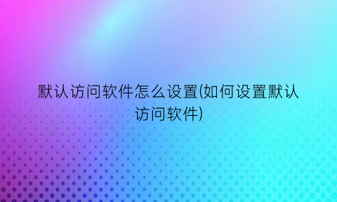 默认访问软件怎么设置(如何设置默认访问软件)