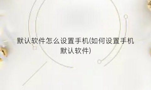 默认软件怎么设置手机(如何设置手机默认软件)