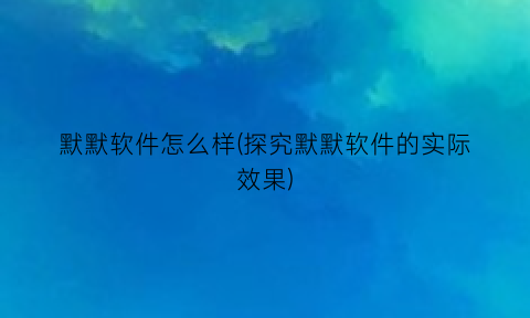 “默默软件怎么样(探究默默软件的实际效果)