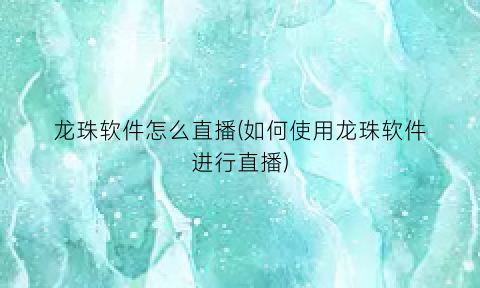 龙珠软件怎么直播(如何使用龙珠软件进行直播)