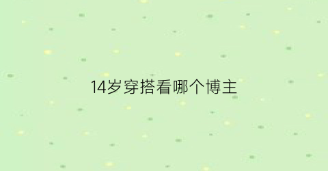 14岁穿搭看哪个博主(14岁穿搭看哪个博主好)