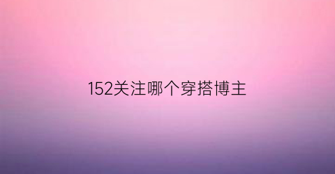 152关注哪个穿搭博主(穿衣博主在哪里关注)