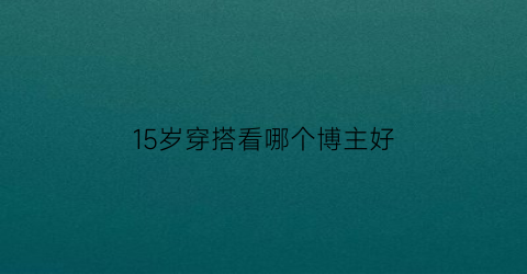 15岁穿搭看哪个博主好(15岁穿搭看哪个博主好呢)