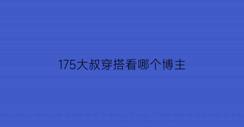 175大叔穿搭看哪个博主(最潮大叔穿衣搭配攻略)