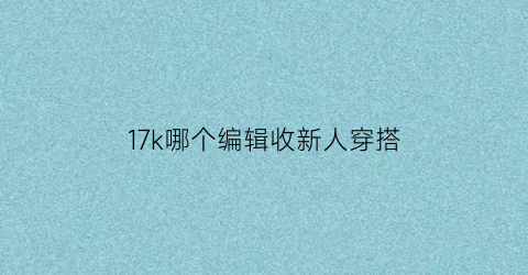 17k哪个编辑收新人穿搭(17k哪个编辑容易过审)