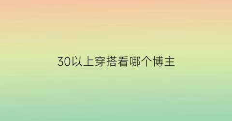 30以上穿搭看哪个博主(30岁以下穿什么品牌)