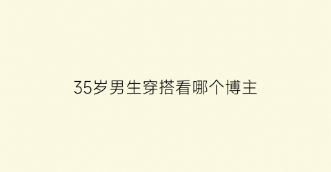 35岁男生穿搭看哪个博主(35岁型男穿搭)