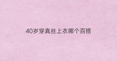 40岁穿真丝上衣哪个百搭(2021年40岁以上最好的真丝裙)