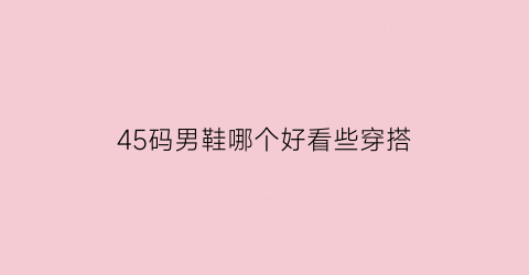 45码男鞋哪个好看些穿搭(男士45码的鞋是多大的)