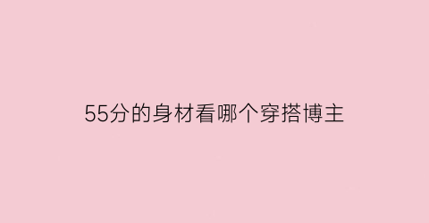 55分的身材看哪个穿搭博主(55分的身材是怎么回事)