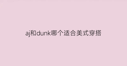 aj和dunk哪个适合美式穿搭(aj和dunk区别)