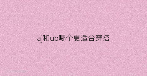 aj和ub哪个更适合穿搭(aj和ub尺码)