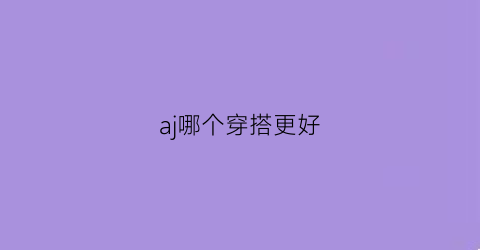 aj哪个穿搭更好(aj哪款好穿)