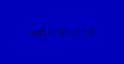 aj穿搭低帮高帮哪个好看(aj穿搭低帮高帮哪个好看一点)