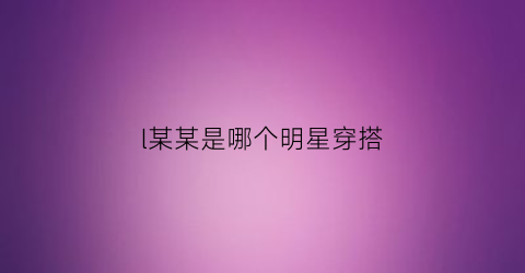 l某某是哪个明星穿搭(某某明星同款)