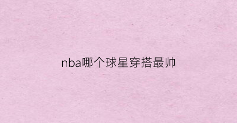 nba哪个球星穿搭最帅(nba哪个球星穿搭最帅气图片)