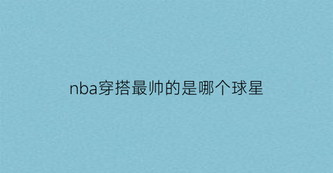 nba穿搭最帅的是哪个球星(nba穿搭最帅的人)