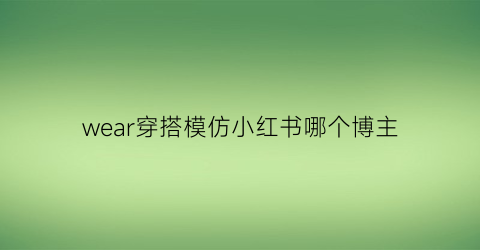 wear穿搭模仿小红书哪个博主(小红书模拟穿搭)