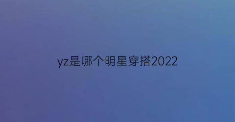 yz是哪个明星穿搭2022(yz是哪两个明星)