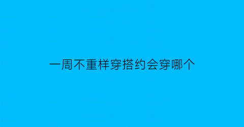 一周不重样穿搭约会穿哪个(一周穿搭如何分配)