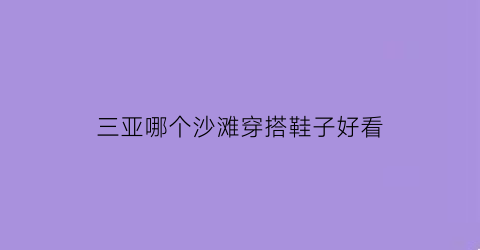 三亚哪个沙滩穿搭鞋子好看(三亚哪个海滩沙子最好)